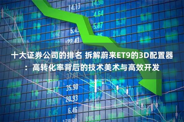十大证券公司的排名 拆解蔚来ET9的3D配置器：高转化率背后的技术美术与高效开发