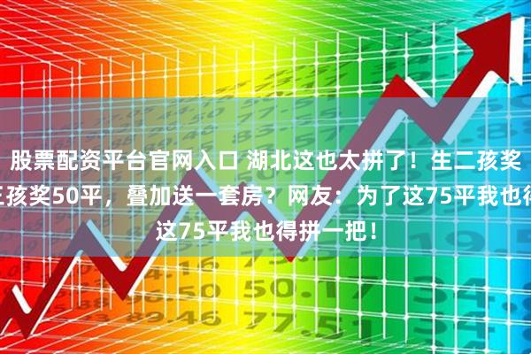 股票配资平台官网入口 湖北这也太拼了！生二孩奖25平，三孩奖50平，叠加送一套房？网友：为了这75平我也得拼一把！