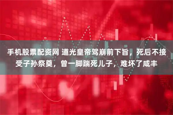 手机股票配资网 道光皇帝驾崩前下旨，死后不接受子孙祭奠，曾一脚踹死儿子，难坏了咸丰