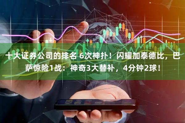十大证券公司的排名 6次神扑！闪耀加泰德比，巴萨惊险1战：神奇3大替补，4分钟2球！
