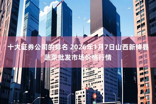 十大证券公司的排名 2026年1月7日山西新绛县蔬菜批发市场价格行情