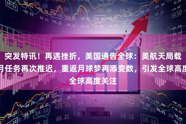 突发特讯！再遇挫折，美国通告全球：美航天局载人绕月任务再次推迟，重返月球梦再添变数，引发全球高度关注