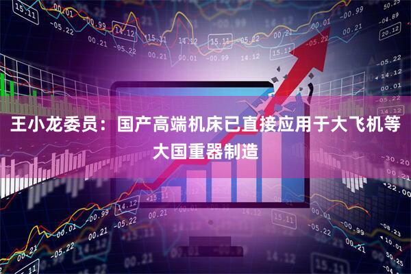 王小龙委员：国产高端机床已直接应用于大飞机等大国重器制造