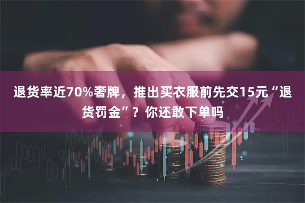 退货率近70%奢牌，推出买衣服前先交15元“退货罚金”？你还敢下单吗