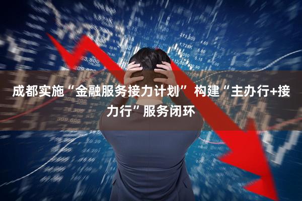 成都实施“金融服务接力计划” 构建“主办行+接力行”服务闭环